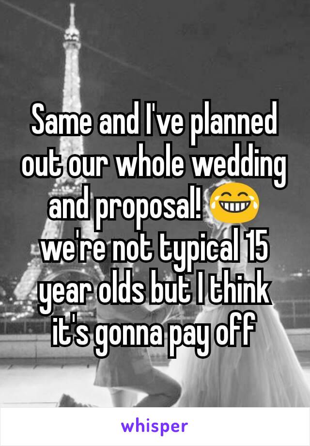 Same and I've planned out our whole wedding and proposal! 😂 we're not typical 15 year olds but I think it's gonna pay off