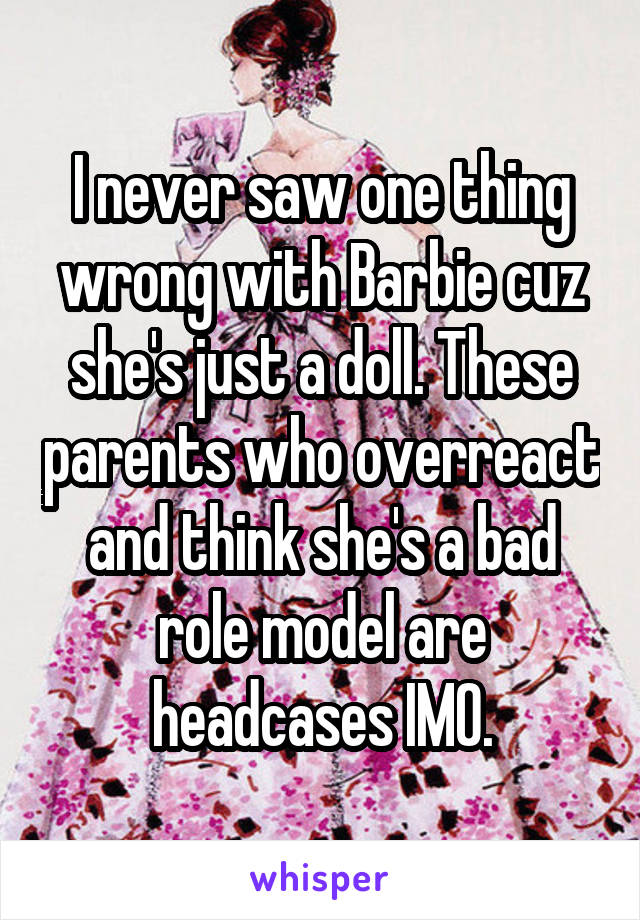 I never saw one thing wrong with Barbie cuz she's just a doll. These parents who overreact and think she's a bad role model are headcases IMO.