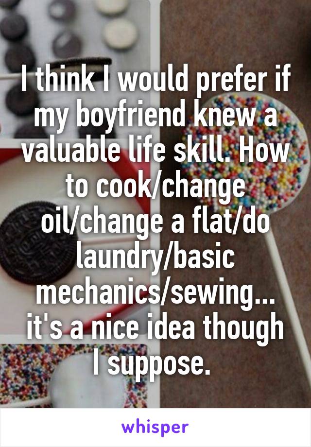 I think I would prefer if my boyfriend knew a valuable life skill. How to cook/change oil/change a flat/do laundry/basic mechanics/sewing... it's a nice idea though I suppose. 