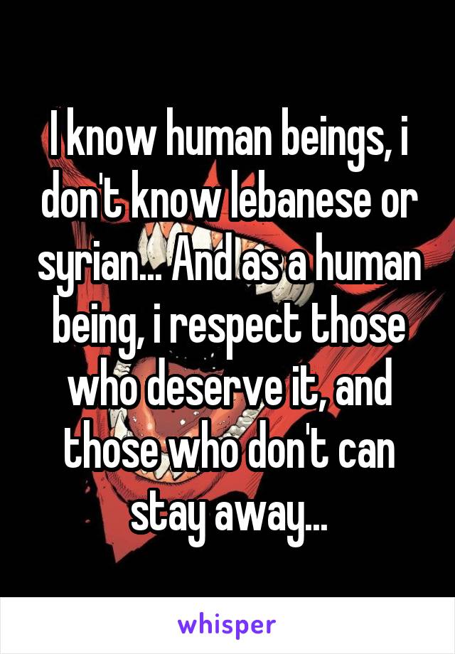 I know human beings, i don't know lebanese or syrian... And as a human being, i respect those who deserve it, and those who don't can stay away...