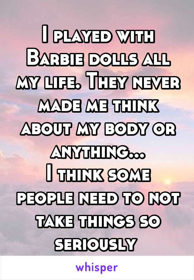 I played with Barbie dolls all my life. They never made me think about my body or anything...
I think some people need to not take things so seriously 