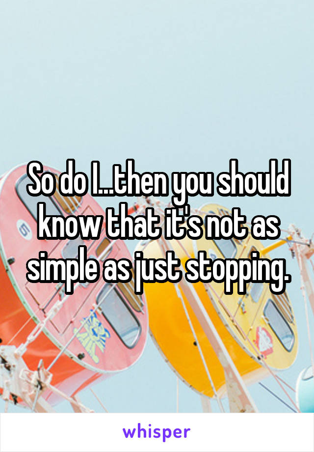 So do I...then you should know that it's not as simple as just stopping.