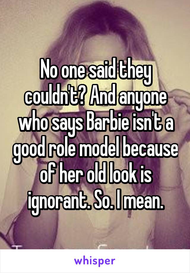 No one said they couldn't? And anyone who says Barbie isn't a good role model because of her old look is ignorant. So. I mean.