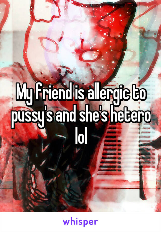 My friend is allergic to pussy's and she's hetero lol