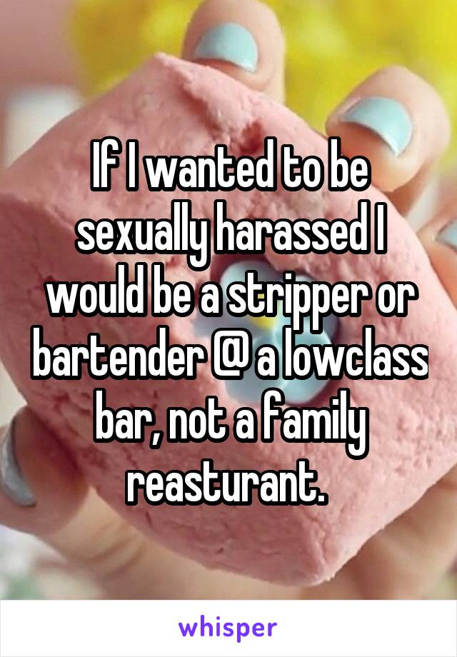 If I wanted to be sexually harassed I would be a stripper or bartender @ a lowclass bar, not a family reasturant. 