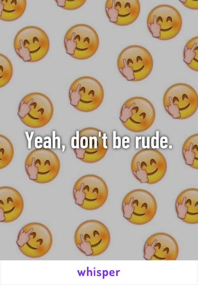 Yeah, don't be rude.