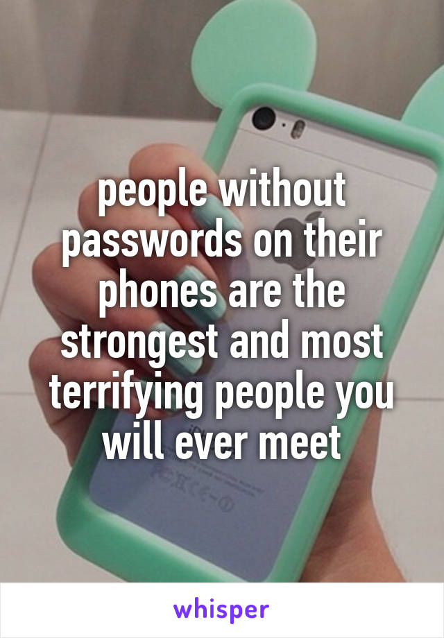 people without passwords on their phones are the strongest and most terrifying people you will ever meet