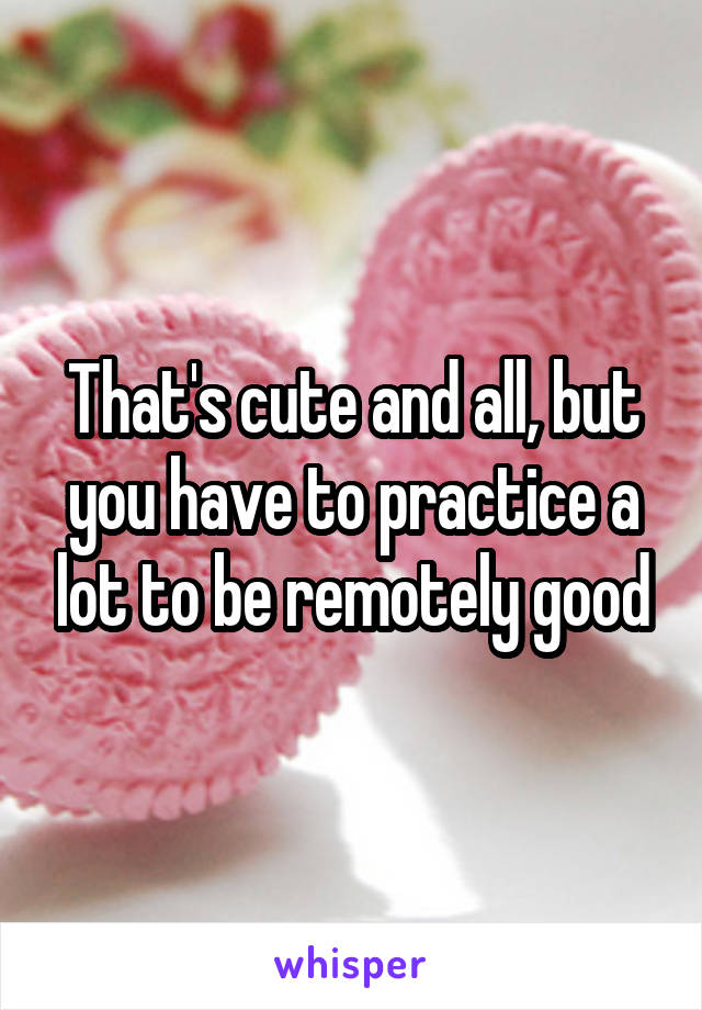 That's cute and all, but you have to practice a lot to be remotely good