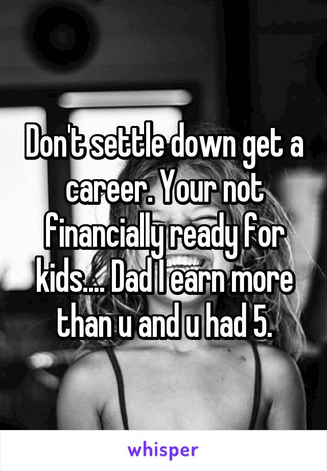 Don't settle down get a career. Your not financially ready for kids.... Dad I earn more than u and u had 5.
