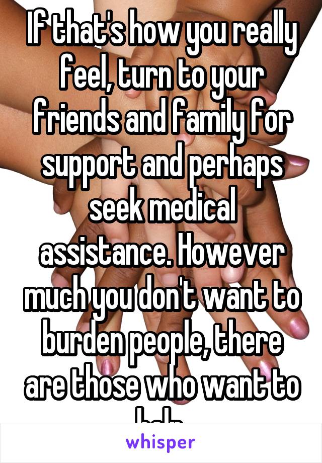 If that's how you really feel, turn to your friends and family for support and perhaps seek medical assistance. However much you don't want to burden people, there are those who want to help.