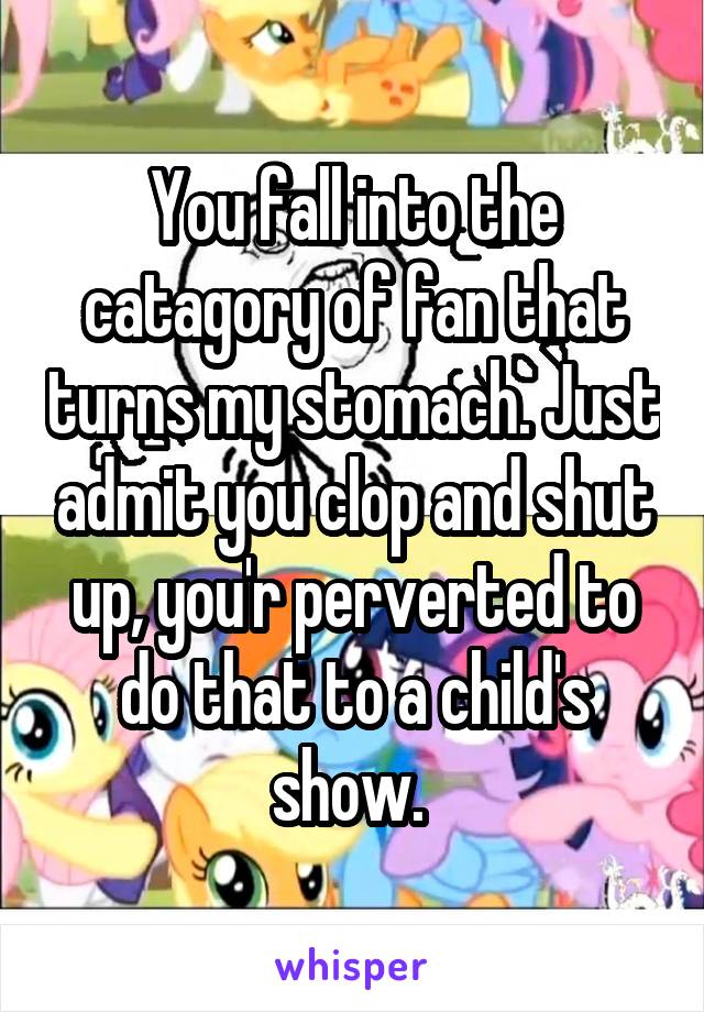 You fall into the catagory of fan that turns my stomach. Just admit you clop and shut up, you'r perverted to do that to a child's show. 