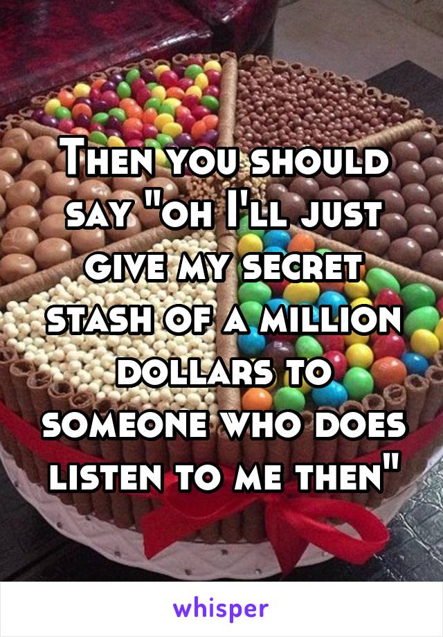 Then you should say "oh I'll just give my secret stash of a million dollars to someone who does listen to me then"