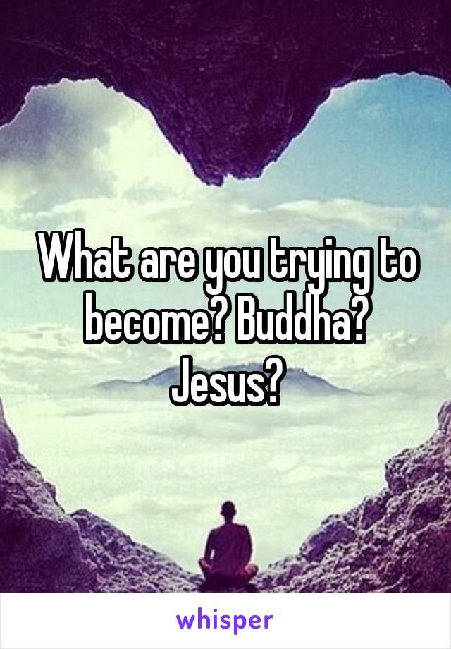 What are you trying to become? Buddha? Jesus?