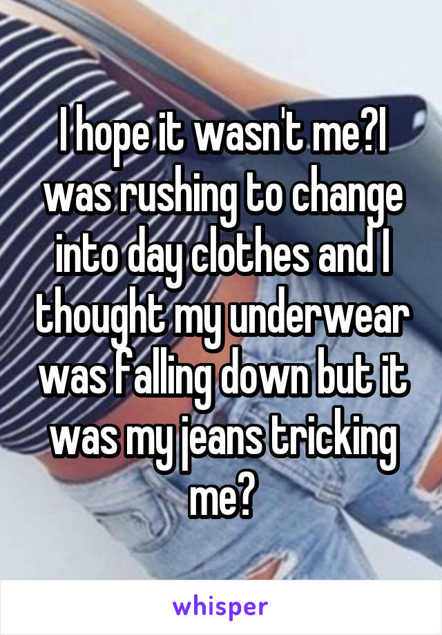I hope it wasn't me😂I was rushing to change into day clothes and I thought my underwear was falling down but it was my jeans tricking me😂