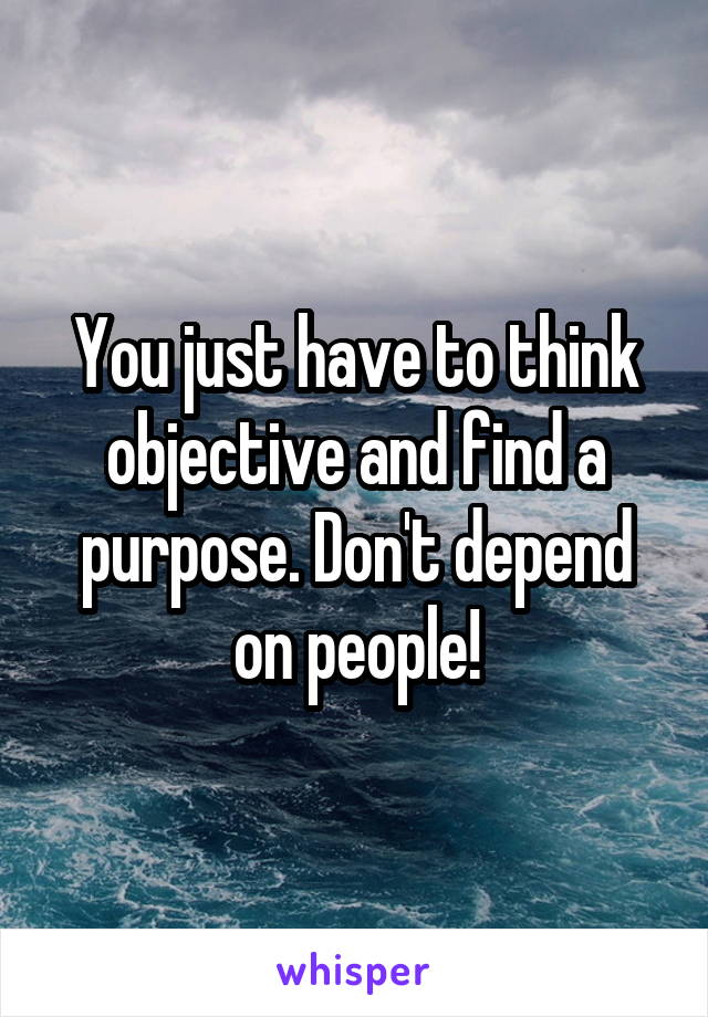 You just have to think objective and find a purpose. Don't depend on people!