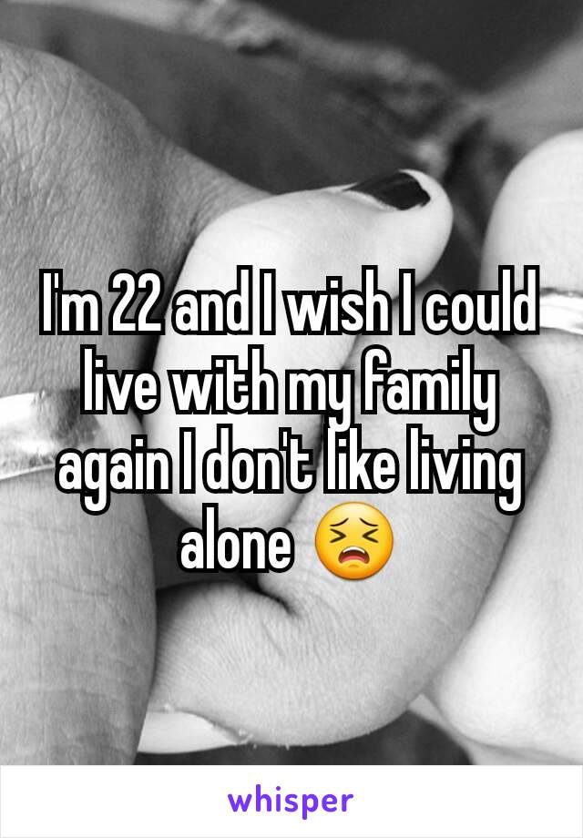 I'm 22 and I wish I could live with my family again I don't like living alone 😣