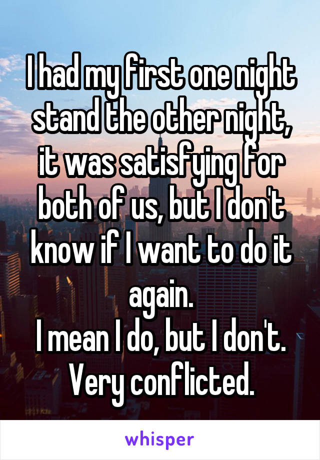 I had my first one night stand the other night, it was satisfying for both of us, but I don't know if I want to do it again.
I mean I do, but I don't.
Very conflicted.