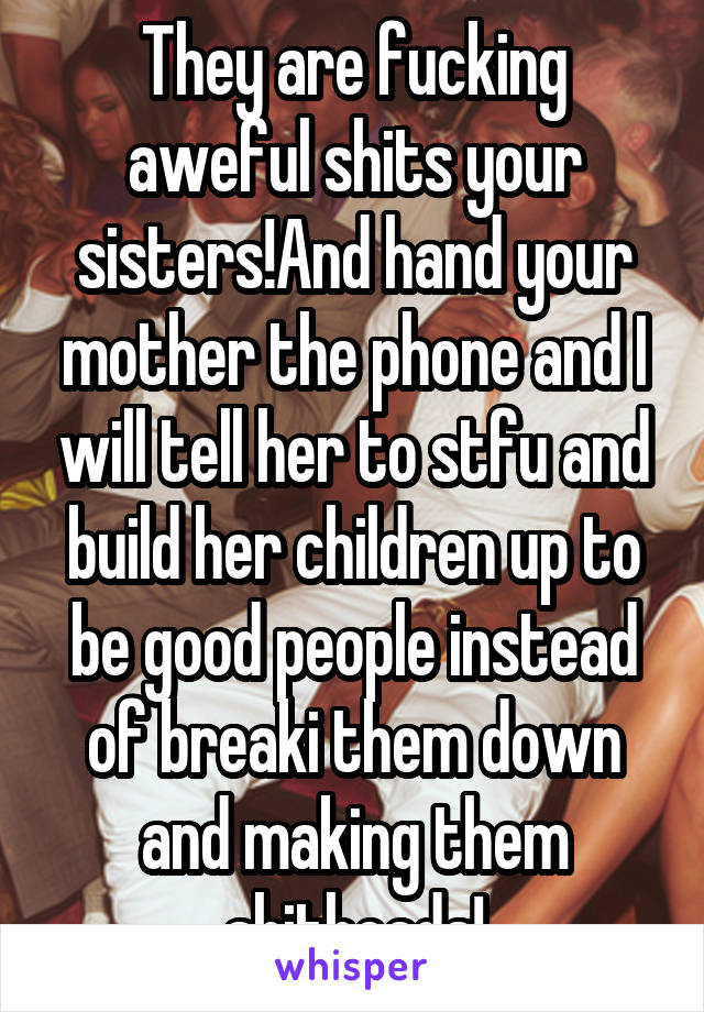 They are fucking aweful shits your sisters!And hand your mother the phone and I will tell her to stfu and build her children up to be good people instead of breaki them down and making them shitheads!