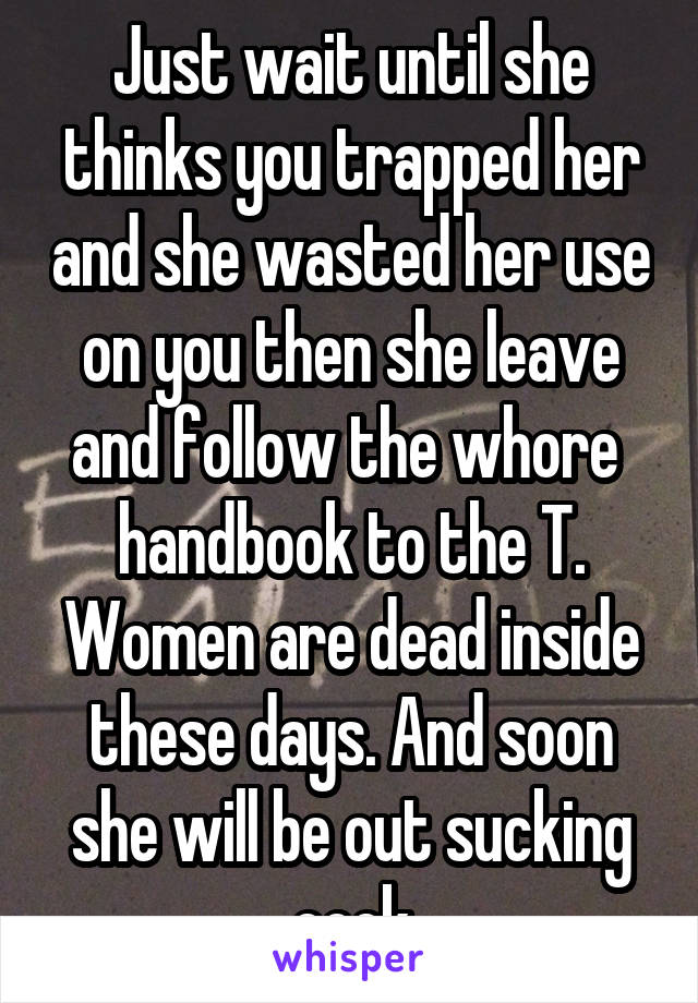 Just wait until she thinks you trapped her and she wasted her use on you then she leave and follow the whore  handbook to the T. Women are dead inside these days. And soon she will be out sucking cock