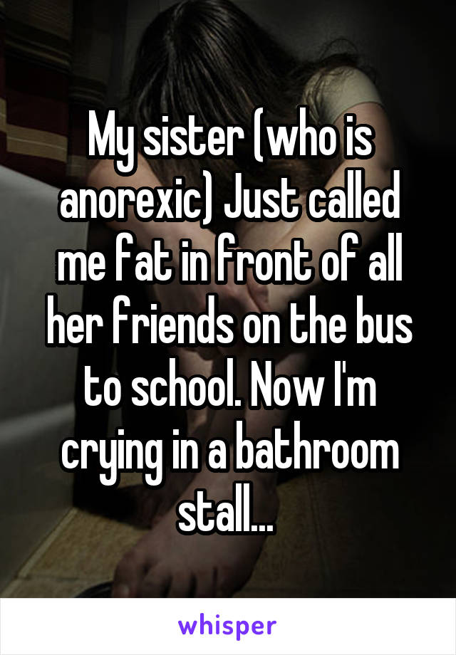 My sister (who is anorexic) Just called me fat in front of all her friends on the bus to school. Now I'm crying in a bathroom stall... 