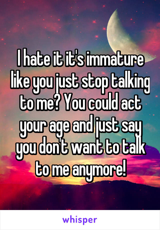I hate it it's immature like you just stop talking to me? You could act your age and just say you don't want to talk to me anymore!