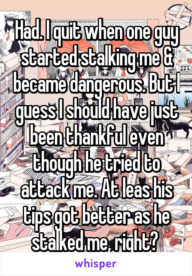 Had. I quit when one guy started stalking me & became dangerous. But I guess I should have just been thankful even though he tried to attack me. At leas his tips got better as he stalked me, right? 