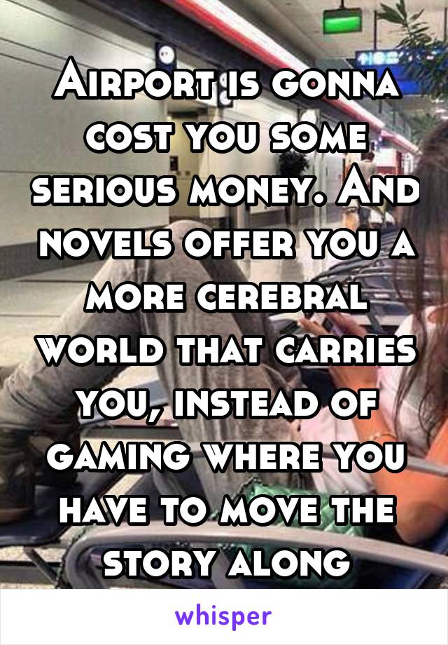 Airport is gonna cost you some serious money. And novels offer you a more cerebral world that carries you, instead of gaming where you have to move the story along