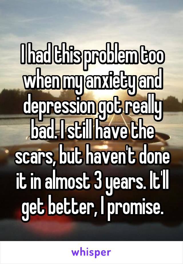 I had this problem too when my anxiety and depression got really bad. I still have the scars, but haven't done it in almost 3 years. It'll get better, I promise.