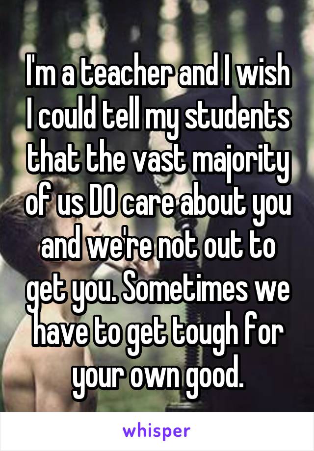 I'm a teacher and I wish I could tell my students that the vast majority of us DO care about you and we're not out to get you. Sometimes we have to get tough for your own good.