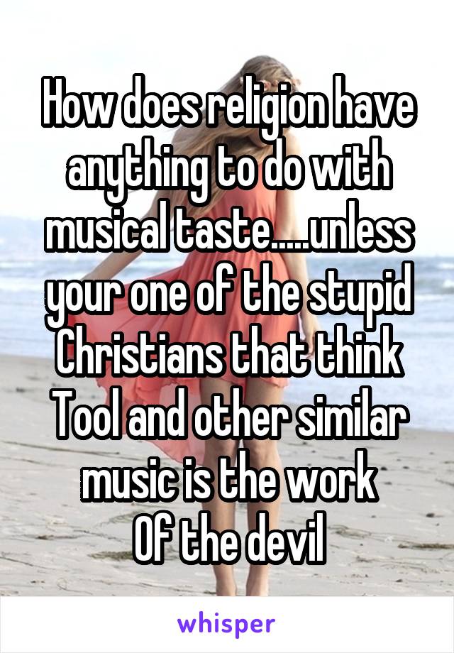 How does religion have anything to do with musical taste.....unless your one of the stupid Christians that think Tool and other similar music is the work
Of the devil