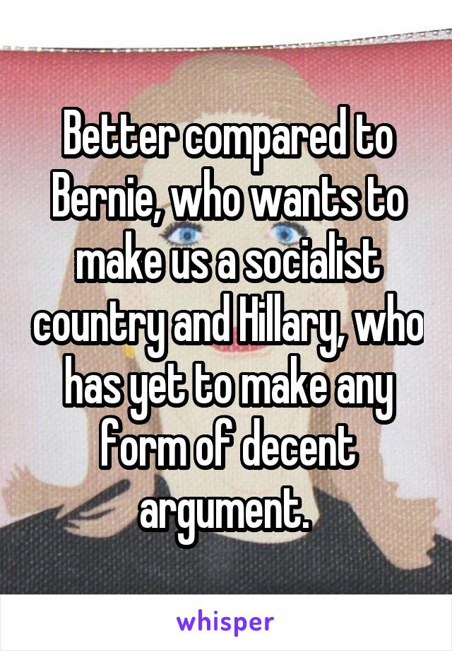Better compared to Bernie, who wants to make us a socialist country and Hillary, who has yet to make any form of decent argument. 