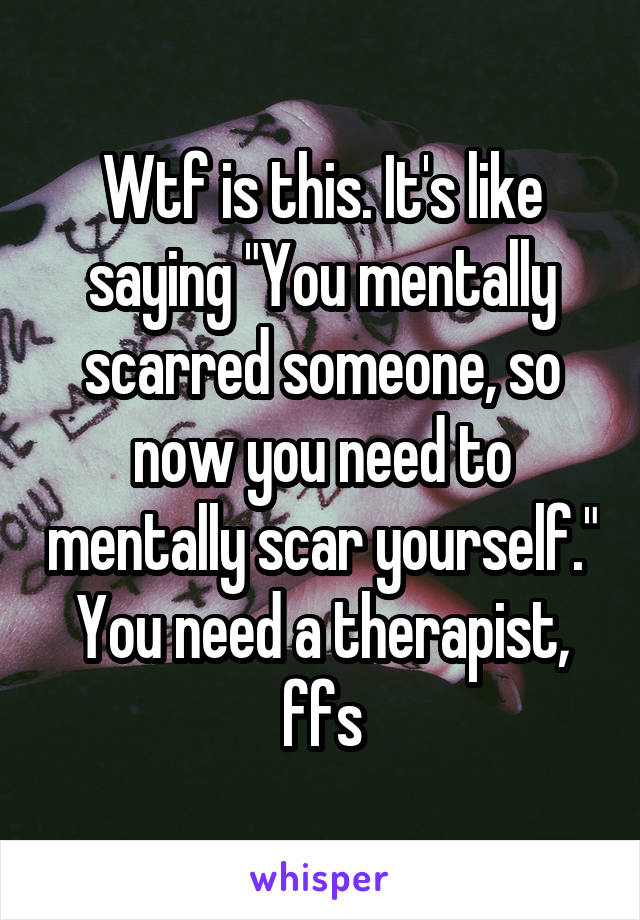 Wtf is this. It's like saying "You mentally scarred someone, so now you need to mentally scar yourself." You need a therapist, ffs