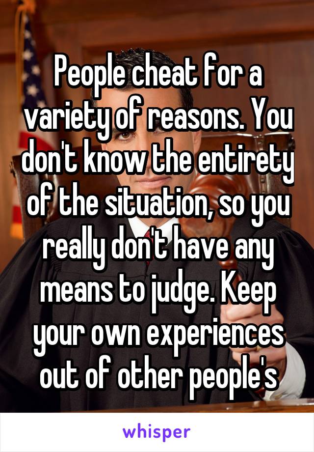 People cheat for a variety of reasons. You don't know the entirety of the situation, so you really don't have any means to judge. Keep your own experiences out of other people's