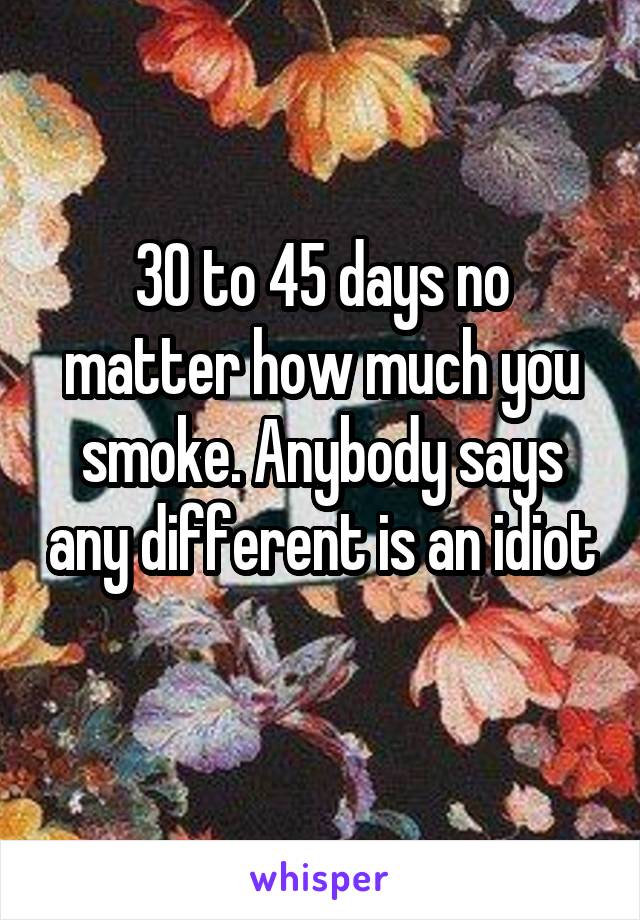 30 to 45 days no matter how much you smoke. Anybody says any different is an idiot 