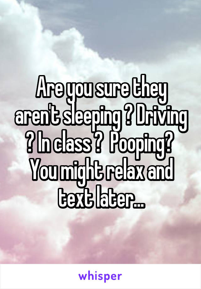 Are you sure they aren't sleeping ? Driving ? In class ?  Pooping?  You might relax and text later...