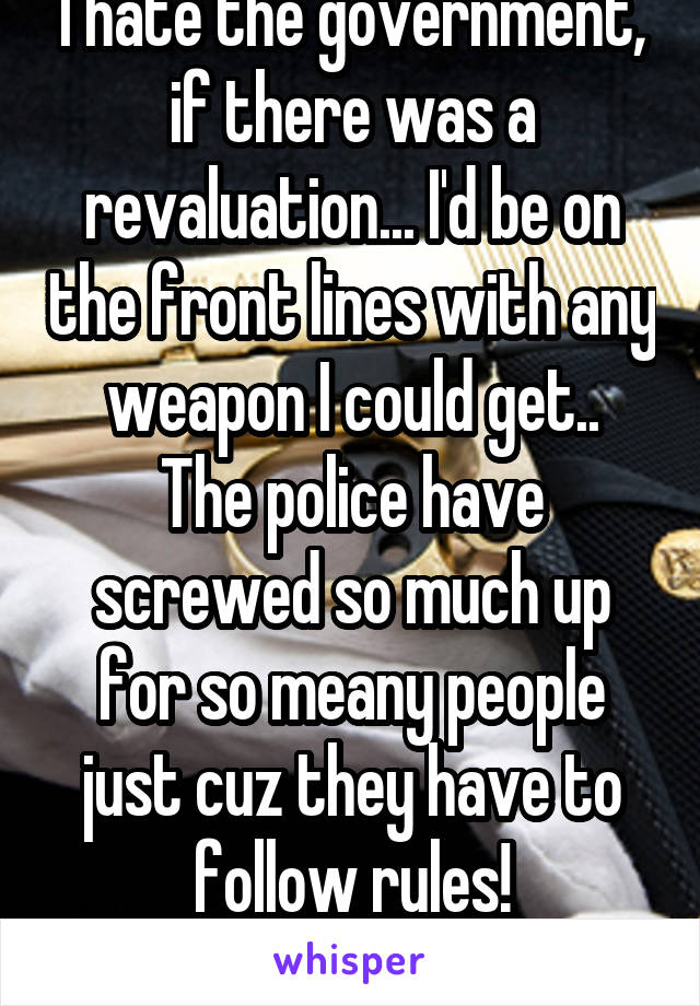 I hate the government, if there was a revaluation... I'd be on the front lines with any weapon I could get..
The police have screwed so much up for so meany people just cuz they have to follow rules!
