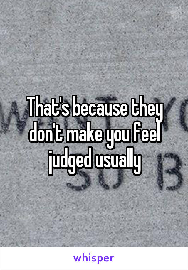 That's because they don't make you feel judged usually