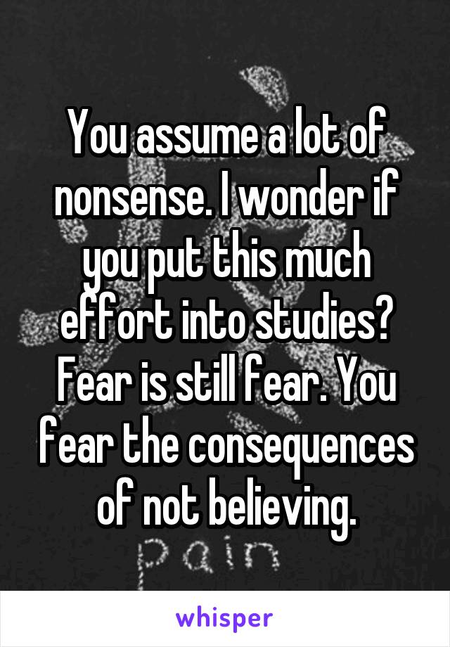 You assume a lot of nonsense. I wonder if you put this much effort into studies? Fear is still fear. You fear the consequences of not believing.