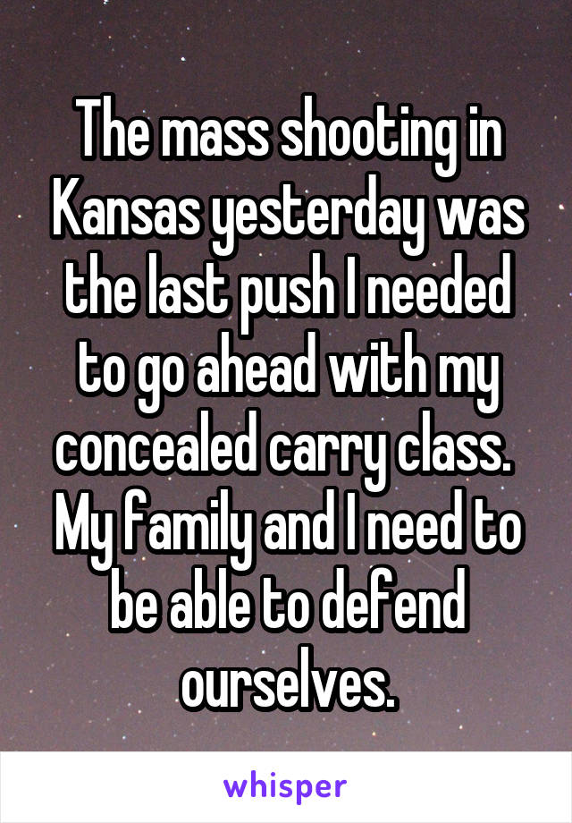 The mass shooting in Kansas yesterday was the last push I needed to go ahead with my concealed carry class.  My family and I need to be able to defend ourselves.