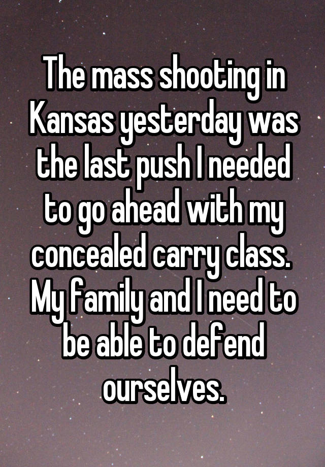 The mass shooting in Kansas yesterday was the last push I needed to go ahead with my concealed carry class.  My family and I need to be able to defend ourselves.