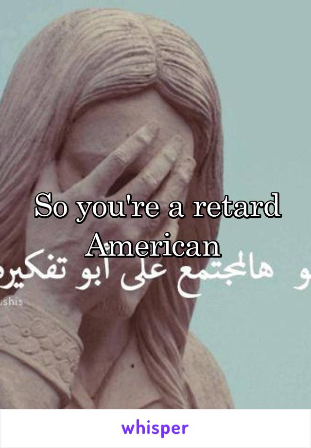 So you're a retard American 
