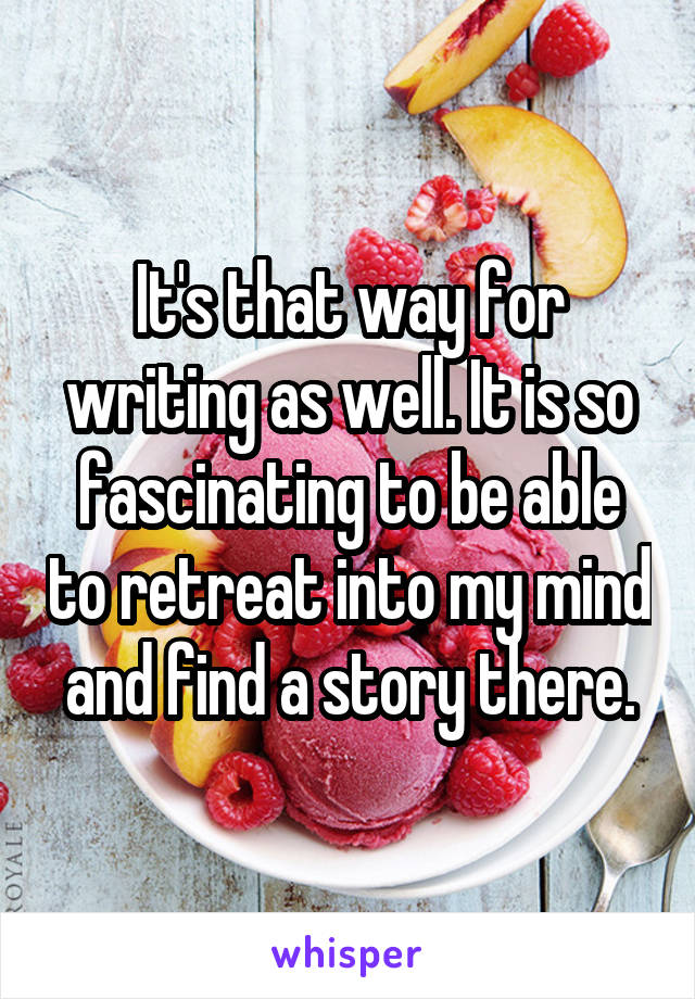 It's that way for writing as well. It is so fascinating to be able to retreat into my mind and find a story there.