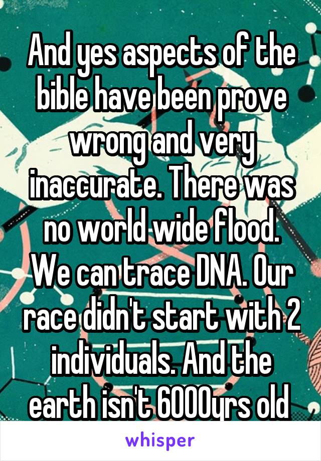 And yes aspects of the bible have been prove wrong and very inaccurate. There was no world wide flood. We can trace DNA. Our race didn't start with 2 individuals. And the earth isn't 6000yrs old 