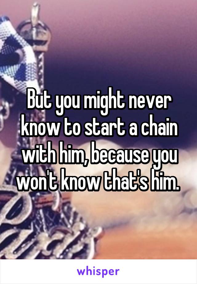 But you might never know to start a chain with him, because you won't know that's him. 