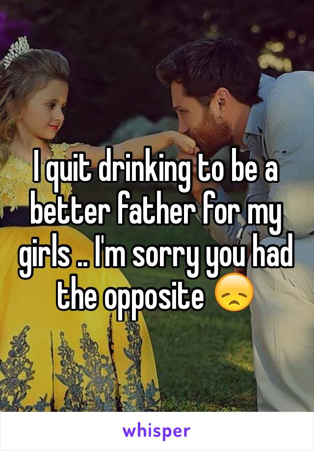 I quit drinking to be a better father for my girls .. I'm sorry you had the opposite 😞