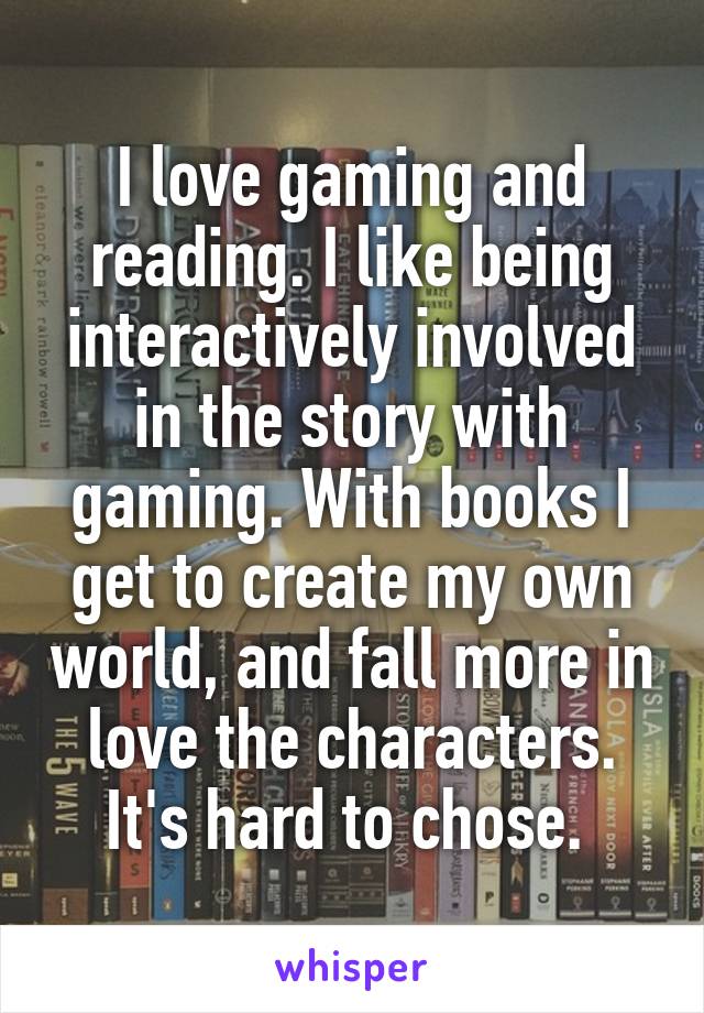 I love gaming and reading. I like being interactively involved in the story with gaming. With books I get to create my own world, and fall more in love the characters. It's hard to chose. 