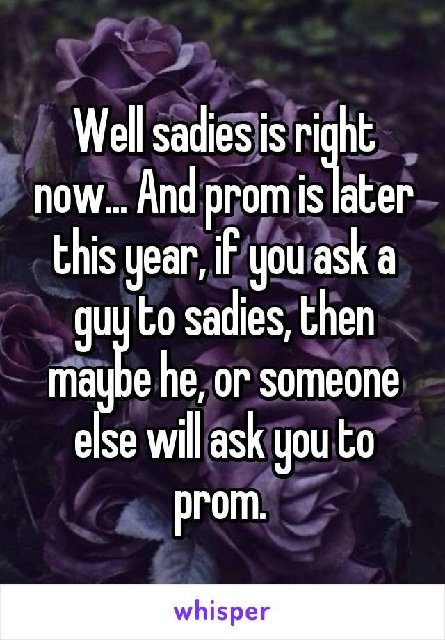 Well sadies is right now... And prom is later this year, if you ask a guy to sadies, then maybe he, or someone else will ask you to prom. 