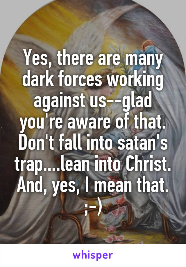 Yes, there are many dark forces working against us--glad you're aware of that. Don't fall into satan's trap....lean into Christ. And, yes, I mean that. ;-)