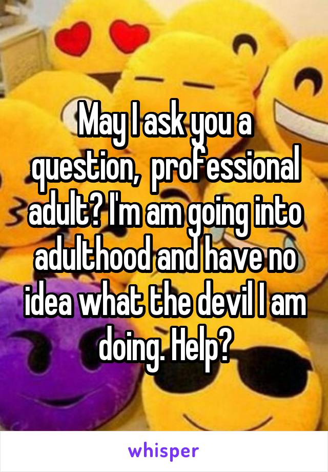 May I ask you a question,  professional adult? I'm am going into adulthood and have no idea what the devil I am doing. Help?