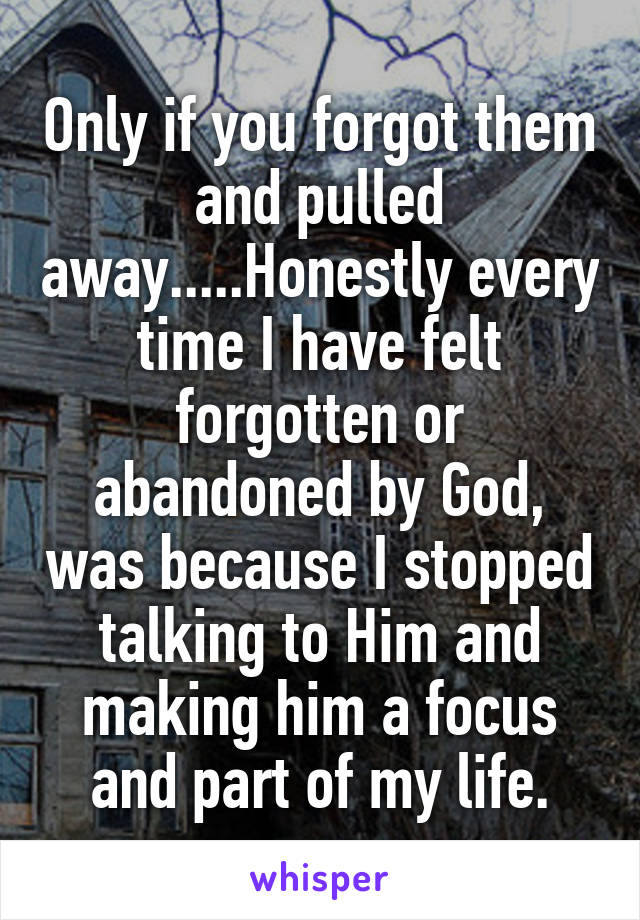 Only if you forgot them and pulled away.....Honestly every time I have felt forgotten or abandoned by God, was because I stopped talking to Him and making him a focus and part of my life.